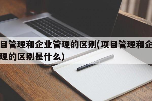 项目管理和企业管理的区别(项目管理和企业管理的区别是什么)